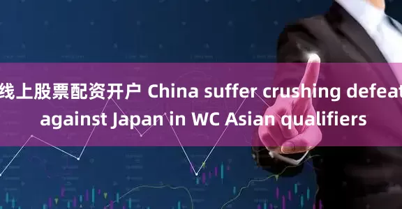 线上股票配资开户 China suffer crushing defeat against Japan in WC Asian qualifiers