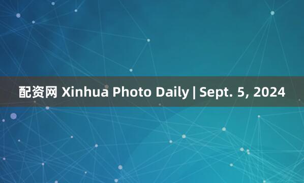 配资网 Xinhua Photo Daily | Sept. 5, 2024