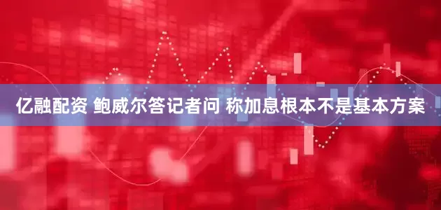 亿融配资 鲍威尔答记者问 称加息根本不是基本方案
