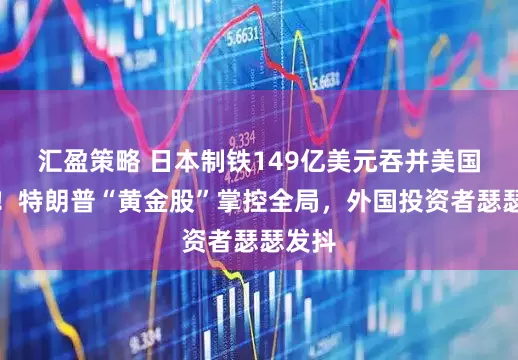 汇盈策略 日本制铁149亿美元吞并美国钢铁！特朗普“黄金股”掌控全局，外国投资者瑟瑟发抖