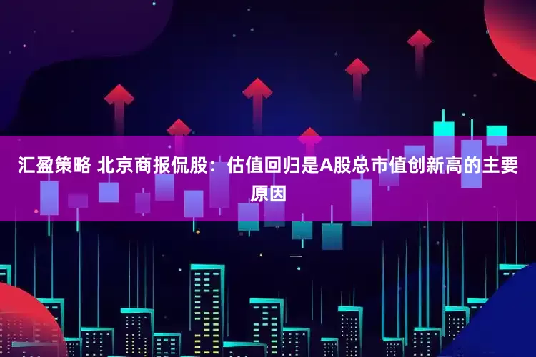 汇盈策略 北京商报侃股：估值回归是A股总市值创新高的主要原因