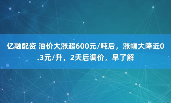 亿融配资 油价大涨超600元/吨后，涨幅大降近0.3元/升，2天后调价，早了解