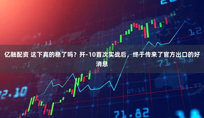 亿融配资 这下真的稳了吗？歼-10首次实战后，终于传来了官方出口的好消息