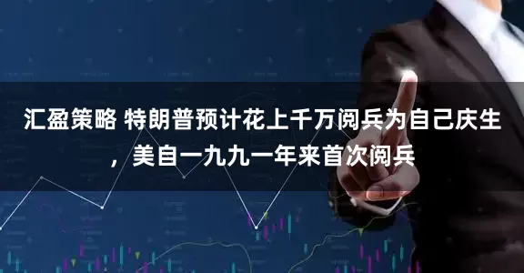 汇盈策略 特朗普预计花上千万阅兵为自己庆生，美自一九九一年来首次阅兵