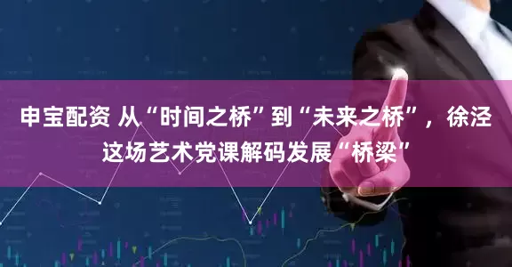 申宝配资 从“时间之桥”到“未来之桥”，徐泾这场艺术党课解码发展“桥梁”