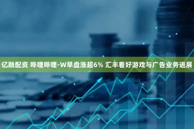 亿融配资 哔哩哔哩-W早盘涨超6% 汇丰看好游戏与广告业务进展