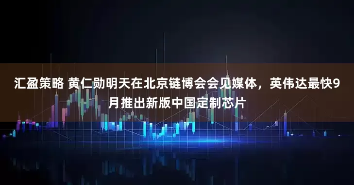 汇盈策略 黄仁勋明天在北京链博会会见媒体，英伟达最快9月推出新版中国定制芯片