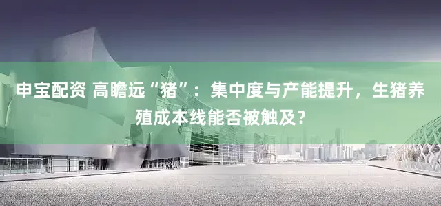 申宝配资 高瞻远“猪”：集中度与产能提升，生猪养殖成本线能否被触及？