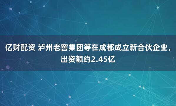 亿财配资 泸州老窖集团等在成都成立新合伙企业，出资额约2.45亿