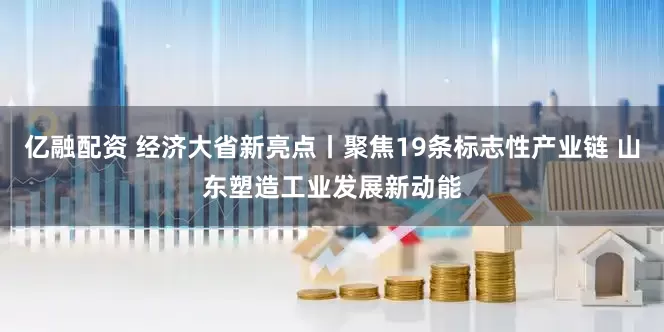 亿融配资 经济大省新亮点丨聚焦19条标志性产业链 山东塑造工业发展新动能