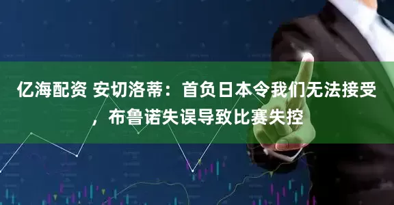 亿海配资 安切洛蒂：首负日本令我们无法接受，布鲁诺失误导致比赛失控