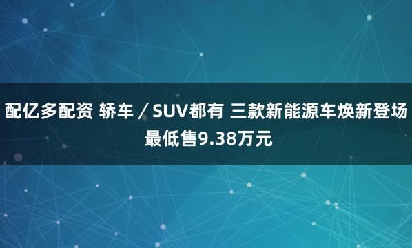 配亿多配资 轿车/SUV都有 三款新能源车焕新登场 最低售9.38万元